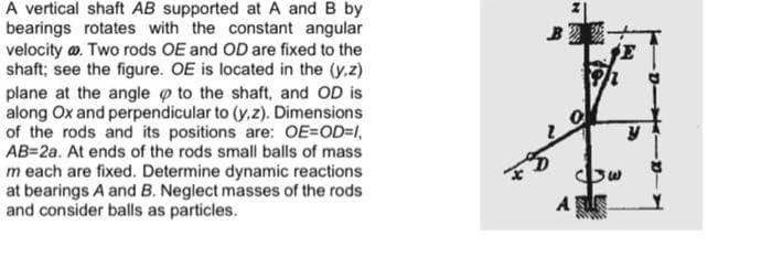 A vertical shaft AB supported at A and B by
bearings rotates with the constant angular
velocity w. Two rods OE and OD are fixed to the
shaft; see the figure. OE is located in the (y.z)
plane at the angle o to the shaft, and OD is
along Ox and perpendicular to (y,z). Dimensions
of the rods and its positions are: OE=OD=1,
AB=2a. At ends of the rods small balls of mass
m each are fixed. Determine dynamic reactions
at bearings A and B. Neglect masses of the rods
and consider balls as particles.
E
A
