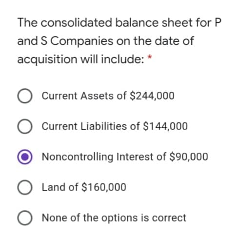 The consolidated balance sheet for P
and S Companies on the date of
acquisition will include: *
Current Assets of $244,000
Current Liabilities of $144,000
Noncontrolling Interest of $90,000
Land of $160,000
O None of the options is correct
