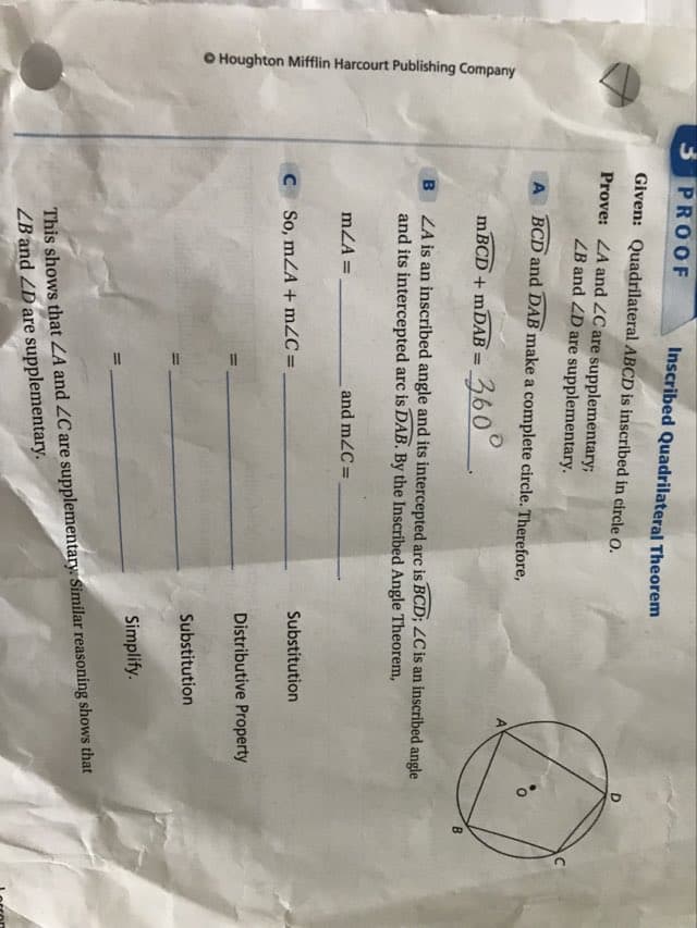 Houghton Mifflin Harcourt Publishing Company
3 PROOF
Inscribed Quadrilateral Theorem
Given: Quadrilateral ABCD is inscribed in circle O.
Prove: LA and LC are supplementary;
LB and D are supplementary.
ABCD and DAB make a complete circle. Therefore,
B
mBCD + mDAB = 360°
ZA is an inscribed angle and its intercepted arc is BCD; LC is an inscribed angle
and its intercepted arc is DAB. By the Inscribed Angle Theorem,
mZA=
and m/C=
C So, mZA+mZC=.
Substitution
Distributive Property
Substitution
Simplify.
This shows that LA and ZC are supplementary. Similar reasoning shows that
LB and 2D are supplementary.
B