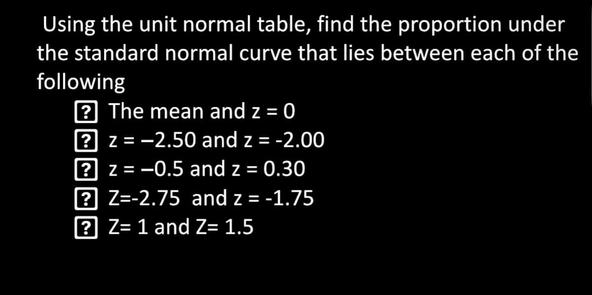 Using the unit normal table, find the proportion under
the standard normal curve that lies between each of the
following
? The mean and z = 0
? z = -2.50 and z = -2.00
? z = -0.5 and z = 0.30
? Z=-2.75 and z = -1.75
? Z= 1 and Z= 1.5