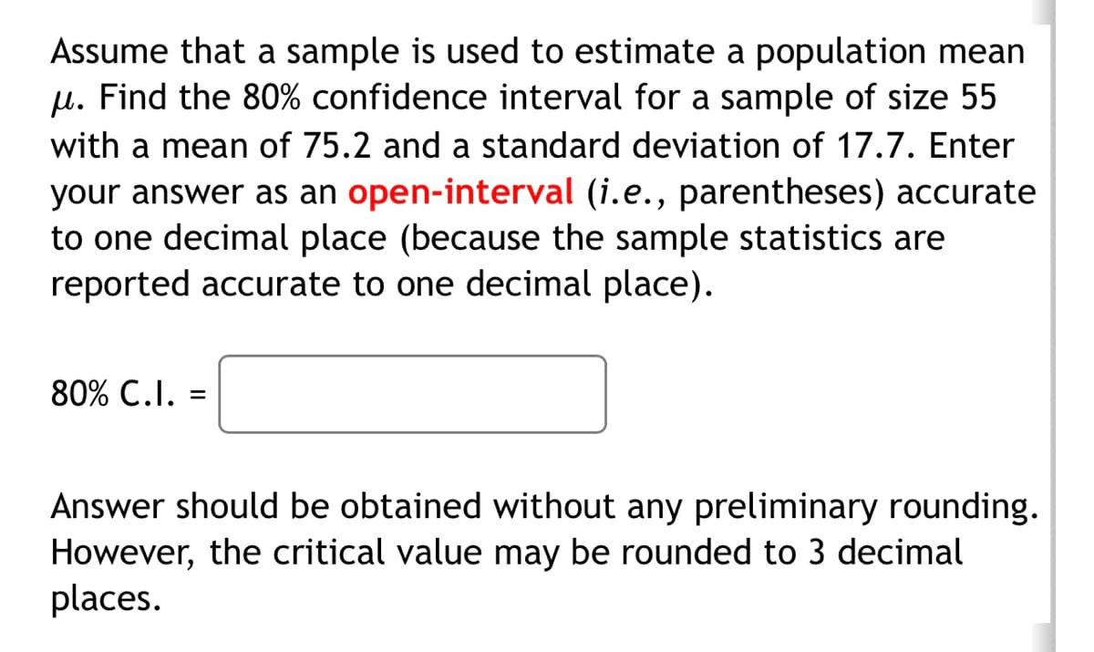 Assume that a sample is used to estimate a population mean
μ. Find the 80% confidence interval for a sample of size 55
with a mean of 75.2 and a standard deviation of 17.7. Enter
your answer as an open-interval (i.e., parentheses) accurate
to one decimal place (because the sample statistics are
reported accurate to one decimal place).
80% C.I. =
Answer should be obtained without any preliminary rounding.
However, the critical value may be rounded to 3 decimal
places.