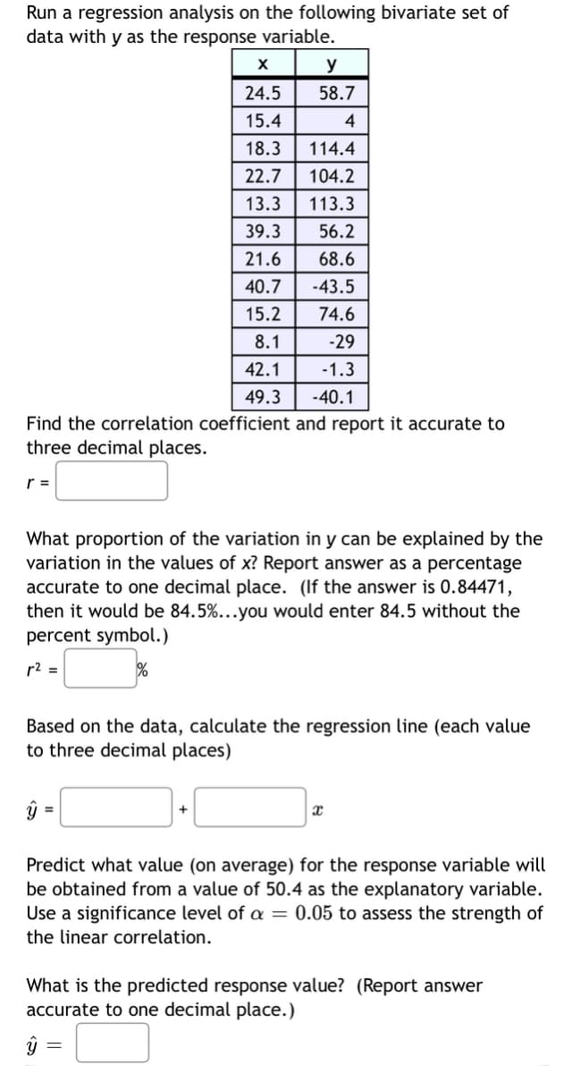 Run a regression analysis on the following bivariate set of
data with y as the response variable.
Find the correlation coefficient and report it accurate to
three decimal places.
r =
y
58.7
4
What proportion of the variation in y can be explained by the
variation in the values of x? Report answer as a percentage
accurate to one decimal place. (If the answer is 0.84471,
then it would be 84.5%...you would enter 84.5 without the
percent symbol.)
r² =
ŷ
X
24.5
15.4
18.3
114.4
22.7 104.2
13.3 113.3
39.3
56.2
21.6
68.6
40.7 -43.5
15.2
74.6
8.1
-29
42.1
-1.3
49.3
-40.1
Based on the data, calculate the regression line (each value
to three decimal places)
=
+
x
Predict what value (on average) for the response variable will
be obtained from a value of 50.4 as the explanatory variable.
Use a significance level of a = 0.05 to assess the strength of
the linear correlation.
What is the predicted response value? (Report answer
accurate to one decimal place.)
ý =