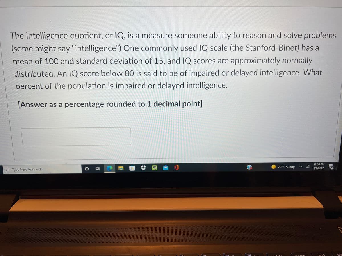 The intelligence quotient, or IQ, is a measure someone ability to reason and solve problems
(some might say "intelligence") One commonly used IQ scale (the Stanford-Binet) has a
mean of 100 and standard deviation of 15, and IQ scores are approximately normally
distributed. An IQ score below 80 is said to be of impaired or delayed intelligence. What
percent of the population is impaired or delayed intelligence.
[Answer as a percentage rounded to 1 decimal point]
12:38 PM
72°F Sunny
5П/2022
e Type here to search
ins
end
boroo
