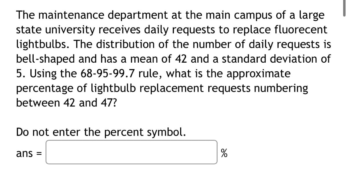 The maintenance department at the main campus of a large
state university receives daily requests to replace fluorecent
lightbulbs. The distribution of the number of daily requests is
bell-shaped and has a mean of 42 and a standard deviation of
5. Using the 68-95-99.7 rule, what is the approximate
percentage of lightbulb replacement requests numbering
between 42 and 47?
Do not enter the percent symbol.
ans =
%
