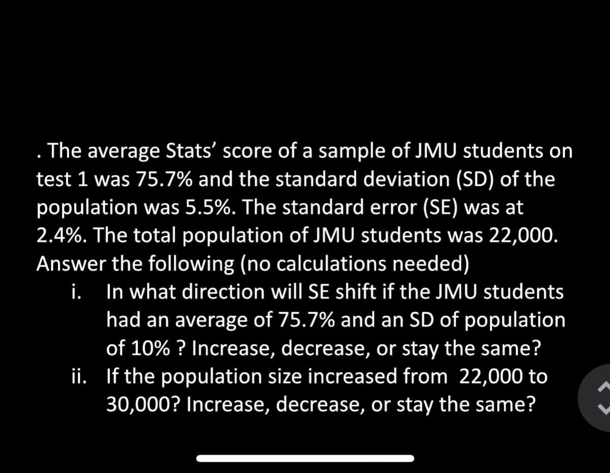 . The average Stats' score of a sample of JMU students on
test 1 was 75.7% and the standard deviation (SD) of the
population was 5.5%. The standard error (SE) was at
2.4%. The total population of JMU students was 22,000.
Answer the following (no calculations needed)
İ. In what direction will SE shift if the JMU students
had an average of 75.7% and an SD of population
of 10% ? Increase, decrease, or stay the same?
ii. If the population size increased from 22,000 to
30,000? Increase, decrease, or stay the same?