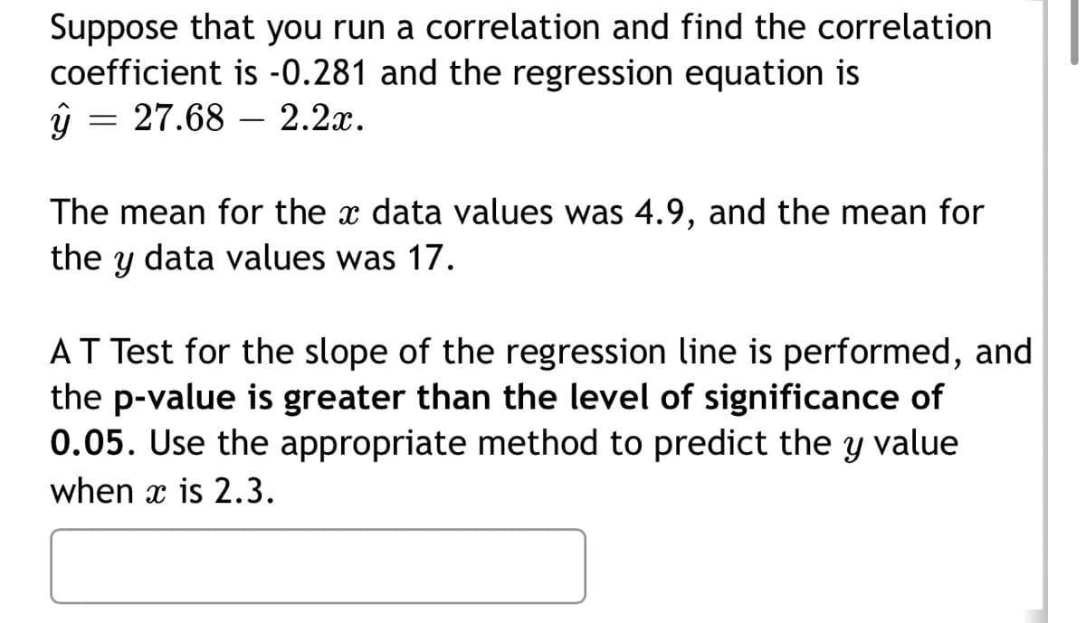 Suppose that you run a correlation and find the correlation
coefficient is -0.281 and the regression equation is
y = 27.68 2.2x.
The mean for the data values was 4.9, and the mean for
the Y data values was 17.
AT Test for the slope of the regression line is performed, and
the p-value is greater than the level of significance of
0.05. Use the appropriate method to predict the y value
when x is 2.3.