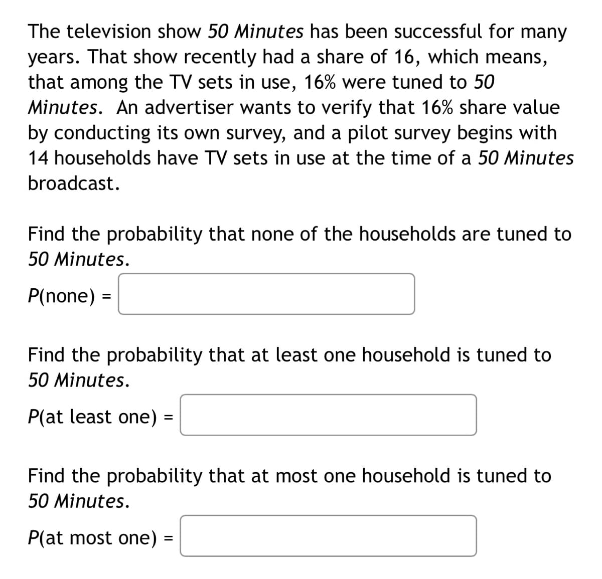 The television show 50 Minutes has been successful for many
years. That show recently had a share of 16, which means,
that among the TV sets in use, 16% were tuned to 50
Minutes. An advertiser wants to verify that 16% share value
by conducting its own survey, and a pilot survey begins with
14 households have TV sets in use at the time of a 50 Minutes
broadcast.
Find the probability that none of the households are tuned to
50 Minutes.
P(none) =
Find the probability that at least one household is tuned to
50 Minutes.
P(at least one) =
Find the probability that at most one household is tuned to
50 Minutes.
P(at most one) =