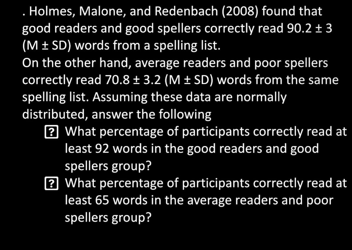 Holmes, Malone, and Redenbach (2008) found that
good readers and good spellers correctly read 90.2 ± 3
(MSD) words from a spelling list.
On the other hand, average readers and poor spellers
correctly read 70.8 ± 3.2 (M ± SD) words from the same
spelling list. Assuming these data are normally
distributed, answer the following
? What percentage of participants correctly read at
least 92 words in the good readers and good
spellers group?
? What percentage of participants correctly read at
least 65 words in the average readers and poor
spellers group?