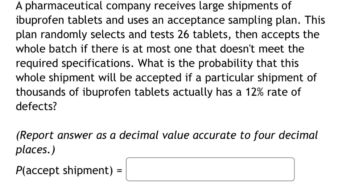 A pharmaceutical company receives large shipments of
ibuprofen tablets and uses an acceptance sampling plan. This
plan randomly selects and tests 26 tablets, then accepts the
whole batch if there is at most one that doesn't meet the
required specifications. What is the probability that this
whole shipment will be accepted if a particular shipment of
thousands of ibuprofen tablets actually has a 12% rate of
defects?
(Report answer as a decimal value accurate to four decimal
places.)
P(accept shipment) =