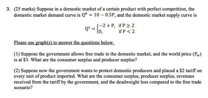 3. (25 marks) Suppose in a domestic market of a certain product with perfect competition, the
domestic market demand curve is Qd = 10 -0.5P, and the domestic market supply curve is
(-2+P, if P≥2
Qs =
10,
Please use graph(s) to answer the questions below.
if P < 2
(1) Suppose the government allows free trade in the domestic market, and the world price (Pw)
is at $3. What are the consumer surplus and producer surplus?
(2) Suppose now the government wants to protect domestic producers and placed a $2 tariff on
every unit of product imported. What are the consumer surplus, producer surplus, revenues
received from the tariff by the government, and the deadweight loss compared to the free trade
scenario?