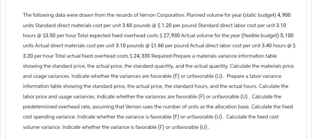 The following data were drawn from the records of Vernon Corporation. Planned volume for year (static budget) 4,900
units Standard direct materials cost per unit 3.60 pounds @ $ 1.20 per pound Standard direct labor cost per unit 3.10
hours @ $3.50 per hour Total expected fixed overhead costs $27,930 Actual volume for the year (flexible budget) 5, 100
units Actual direct materials cost per unit 3.10 pounds @ $1.60 per pound Actual direct labor cost per unit 3.40 hours @ $
3.20 per hour Total actual fixed overhead costs $24, 330 Required Prepare a materials variance information table
showing the standard price, the actual price, the standard quantity, and the actual quantity. Calculate the materials price
and usage variances. Indicate whether the variances are favorable (F) or unfavorable (U). Prepare a labor variance
information table showing the standard price, the actual price, the standard hours, and the actual hours. Calculate the
labor price and usage variances. Indicate whether the variances are favorable (F) or unfavorable (U). Calculate the
predetermined overhead rate, assuming that Vernon uses the number of units as the allocation base. Calculate the fixed
cost spending variance. Indicate whether the variance is favorable (F) or unfavorable (U). Calculate the fixed cost
volume variance. Indicate whether the variance is favorable (F) or unfavorable (U).