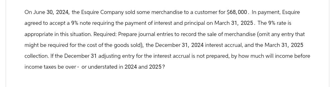 On June 30, 2024, the Esquire Company sold some merchandise to a customer for $68,000. In payment, Esquire
agreed to accept a 9% note requiring the payment of interest and principal on March 31, 2025. The 9% rate is
appropriate in this situation. Required: Prepare journal entries to record the sale of merchandise (omit any entry that
might be required for the cost of the goods sold), the December 31, 2024 interest accrual, and the March 31, 2025
collection. If the December 31 adjusting entry for the interest accrual is not prepared, by how much will income before
income taxes be over- or understated in 2024 and 2025?