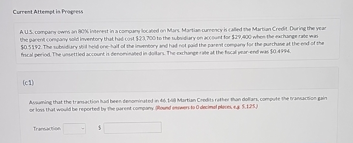 Current Attempt in Progress
AU.S. company owns an 80% interest in a company located on Mars. Martian currency is called the Martian Credit. During the year
the parent company sold inventory that had cost $23,700 to the subsidiary on account for $29,400 when the exchange rate was
$0.5192. The subsidiary still held one-half of the inventory and had not paid the parent company for the purchase at the end of the
fiscal period. The unsettled account is denominated in dollars. The exchange rate at the fiscal year-end was $0.4994.
(c1)
Assuming that the transaction had been denominated in 46,148 Martian Credits rather than dollars, compute the transaction gain
or loss that would be reported by the parent company. (Round answers to O decimal places, e.g. 5,125.)
Transaction
$
