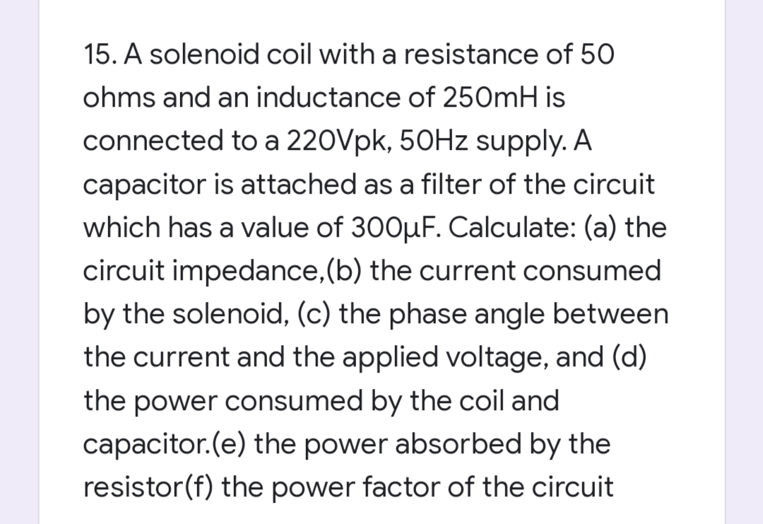 15. A solenoid coil with a resistance of 50
ohms and an inductance of 250mH is
connected to a 220Vpk, 50HZ supply. A
capacitor is attached as a filter of the circuit
which has a value of 300µF. Calculate: (a) the
circuit impedance,(b) the current consumed
by the solenoid, (c) the phase angle between
the current and the applied voltage, and (d)
the power consumed by the coil and
capacitor.(e) the power absorbed by the
resistor(f) the power factor of the circuit
