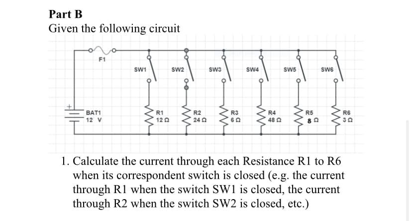Part B
Given the following circuit
F1
SW1
Sw2
sw3
SW4
SW5
SW6
BAT1
R1
R2
R3
R4
R5
R6
12 V
12 0
24 2
48 0
1. Calculate the current through each Resistance R1 to R6
when its correspondent switch is closed (e.g. the current
through R1 when the switch SW1 is closed, the current
through R2 when the switch SW2 is closed, etc.)
