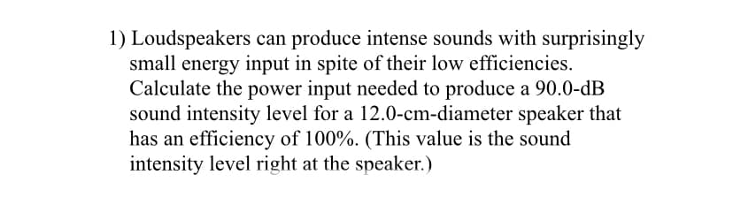 1) Loudspeakers can produce intense sounds with surprisingly
small energy input in spite of their low efficiencies.
Calculate the power input needed to produce a 90.0-dB
sound intensity level for a 12.0-cm-diameter speaker that
has an efficiency of 100%. (This value is the sound
intensity level right at the speaker.)
