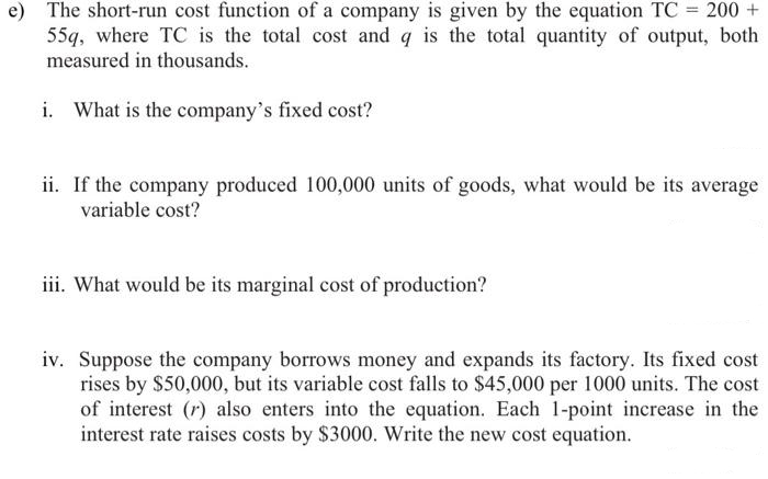 e) The short-run cost function of a company is given by the equation TC = 200 +
55q, where TC is the total cost and q is the total quantity of output, both
measured in thousands.
i. What is the company's fixed cost?
ii. If the company produced 100,000 units of goods, what would be its average
variable cost?
iii. What would be its marginal cost of production?
iv. Suppose the company borrows money and expands its factory. Its fixed cost
rises by $50,000, but its variable cost falls to $45,000 per 1000 units. The cost
of interest (r) also enters into the equation. Each 1-point increase in the
interest rate raises costs by $3000. Write the new cost equation.