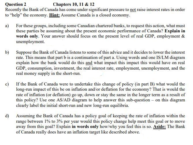Question 2
Chapters 10, 11 & 12
Recently the Bank of Canada has come under significant pressure to not raise interest rates in order
to "help" the economy. Hint: Assume Canada is a closed economy.
a)
b)
For these groups, including some Canadian chartered banks, to request this action, what must
these parties be assuming about the present economic performance of Canada? Explain in
words only. Your answer should focus on the present level of real GDP, employment &
unemployment.
d)
Suppose the Bank of Canada listens to some of this advice and it decides to lower the interest
rate. This means that part b is a continuation of part a. Using words and one IS/LM diagram
explain how the bank would do this and what impact this impact this would have on real
GDP, consumption, investment, the real interest rate, employment, unemployment, and the
real money supply in the short-run.
c) If the Bank of Canada were to undertake this change of policy (in part B) what would the
long-run impact of this be on inflation and/or deflation for the economy? That is would the
rate of inflation (or deflation) go up, down or stay the same in the longer term as a result of
this policy? Use one AS/AD diagram to help answer this sub-question on this diagram
clearly label the initial short-run and new long-run equilibria.
Assuming the Bank of Canada has a policy goal of keeping the rate of inflation within the
range between 1% to 3% per year would this policy change help meet this goal or to move
away from this goal? Explain in words only how/why you feel this is so. Aside: The Bank
of Canada really does have an inflation target like described above.