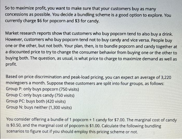 So to maximize profit, you want to make sure that your customers buy as many
concessions as possible. You decide a bundling scheme is a good option to explore. You
currently charge $6 for popcorn and $3 for candy.
Market research reports show that customers who buy popcorn tend to also buy a drink.
However, customers who buy popcorn tend not to buy candy and vice versa. People buy
one or the other, but not both. Your plan, then, is to bundle popcorn and candy together at
a discounted price to try to change the consumer behavior from buying one or the other to
buying both. The question, as usual, is what price to charge to maximize demand as well as
profit.
Based on price discrimination and peak-load pricing, you can expect an average of 3,220
moviegoers a month. Suppose these customers are split into four groups, as follows:
Group P: only buys popcorn (750 visits)
Group C: only buys candy (750 visits)
Group PC: buys both (420 visits)
Group N: buys neither (1,300 visits)
You consider offering a bundle of 1 popcorn + 1 candy for $7.00. The marginal cost of candy
is $0.50, and the marginal cost of popcorn is $1.00. Calculate the following bundling
scenarios to figure out if you should employ this pricing scheme or not.