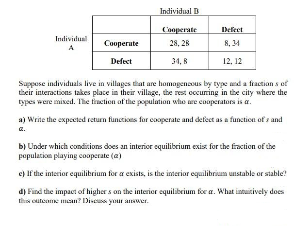 Individual
A
Cooperate
Defect
Individual B
Cooperate
28, 28
34,8
Defect
8, 34
12, 12
Suppose individuals live in villages that are homogeneous by type and a fractions of
their interactions takes place in their village, the rest occurring in the city where the
types were mixed. The fraction of the population who are cooperators is a.
a) Write the expected return functions for cooperate and defect as a function of s and
a.
b) Under which conditions does an interior equilibrium exist for the fraction of the
population playing cooperate (a)
c) If the interior equilibrium for a exists, is the interior equilibrium unstable or stable?
d) Find the impact of higher s on the interior equilibrium for a. What intuitively does
this outcome mean? Discuss your answer.
