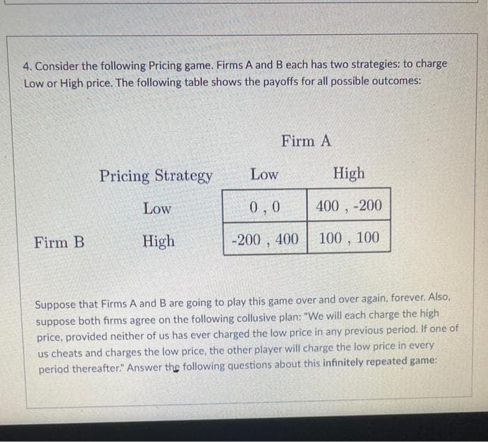 4. Consider the following Pricing game. Firms A and B each has two strategies: to charge
Low or High price. The following table shows the payoffs for all possible outcomes:
Firm B
Pricing Strategy
Low
High
Low
Firm A
0,0
-200, 400
High
400, -200
100, 100
Suppose that Firms A and B are going to play this game over and over again, forever. Also,
suppose both firms agree on the following collusive plan: "We will each charge the high
price, provided neither of us has ever charged the low price in any previous period. If one of
us cheats and charges the low price, the other player will charge the low price in every
period thereafter." Answer the following questions about this infinitely repeated game:
