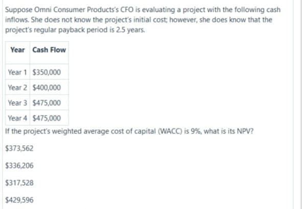 Suppose Omni Consumer Products's CFO is evaluating a project with the following cash
inflows. She does not know the project's initial cost; however, she does know that the
project's regular payback period is 2.5 years.
Year Cash Flow
Year 1 $350,000
Year 2 $400,000
Year 3 $475,000
Year 4 $475,00
If the project's weighted average cost of capital (WACC) is 9%, what is its NPV?
$373,562
$336,206
$317,528
$429,596
