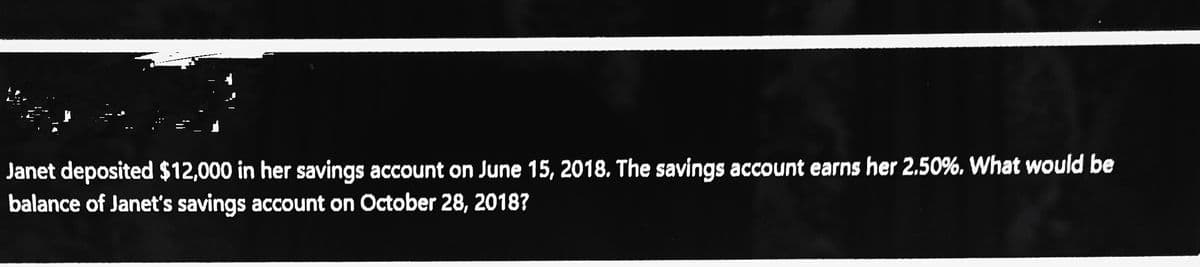 Janet deposited $12,000 in her savings account on June 15, 2018. The savings account earns her 2.50%, What would be
balance of Janet's savings account on October 28, 2018?
