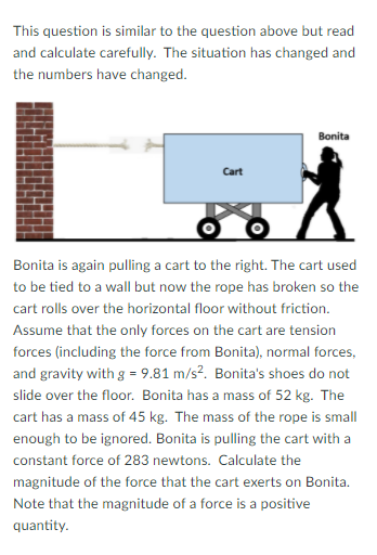 This question is similar to the question above but read
and calculate carefully. The situation has changed and
the numbers have changed.
Bonita
Cart
Bonita is again pulling a cart to the right. The cart used
to be tied to a wall but now the rope has broken so the
cart rolls over the horizontal floor without friction.
Assume that the only forces on the cart are tension
forces (including the force from Bonita), normal forces,
and gravity with g = 9.81 m/s?. Bonita's shoes do not
slide over the floor. Bonita has a mass of 52 kg. The
cart has a mass of 45 kg. The mass of the rope is small
enough to be ignored. Bonita is pulling the cart with a
constant force of 283 newtons. Calculate the
magnitude of the force that the cart exerts on Bonita.
Note that the magnitude of a force is a positive
quantity.
