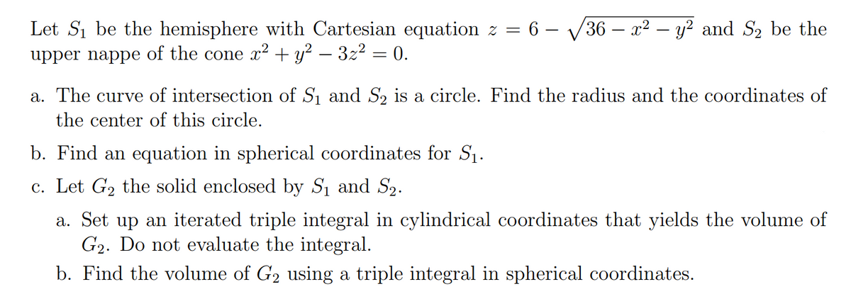 Let Si be the hemisphere with Cartesian equation z = 6 – V36 – x² – y² and S2 be the
upper nappe of the cone x² + y? – 3z2 = 0.
a. The curve of intersection of S1 and S2 is a circle. Find the radius and the coordinates of
the center of this circle.
b. Find an equation in spherical coordinates for S1.
c. Let G2 the solid enclosed by S1 and S2.
a. Set up an iterated triple integral in cylindrical coordinates that yields the volume of
G2. Do not evaluate the integral.
b. Find the volume of G2 using a triple integral in spherical coordinates.
