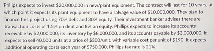 Philips expects to invest $20,000,000 in new/plant equipment. The contract will last for 10 years, at
which point it expects its plant equipment to have a salvage value of $10,000,000. They plan to
finance this project using 70% debt and 30% equity. Their investment banker advises there are
transaction costs of 1.5% on debt and 8% on equity. Phillips expects to increase its accounts
receivable by $2,000,000, its inventory by $8,000,000, and its accounts payable by $3,000,000. It
expects to sell 40,000 units at a price of $300/unit, with variable cost per unit of $190. It expects
additional operating costs each year of $750,000. Phillips tax rate is 21%.