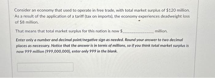 Consider an economy that used to operate in free trade, with total market surplus of $120 million.
As a result of the application of a tariff (tax on imports), the economy experiences deadweight loss
of $8 million.
That means that total market surplus for this nation is now $
million.
Enter only a number and decimal point/negative sign as needed. Round your answer to two decimal
places as necessary. Notice that the answer is in terms of millions, so if you think total market surplus is
now 999 million (999,000,000), enter only 999 in the blank.