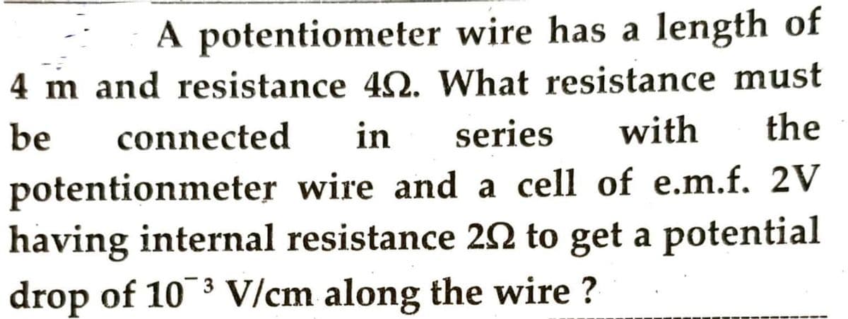 A potentiometer wire has a length of
4 m and resistance 40. What resistance must
series with the
be
connected in
potentionmeter
wire and a cell of e.m.f. 2V
having internal resistance 202 to get a potential
drop of 103 V/cm along the wire ?