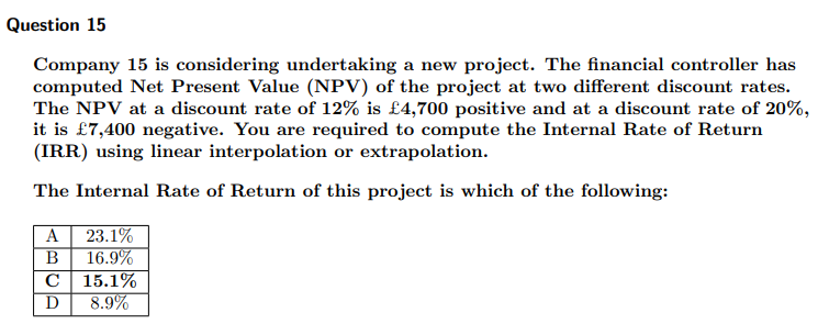 Question 15
Company 15 is considering undertaking a new project. The financial controller has
computed Net Present Value (NPV) of the project at two different discount rates.
The NPV at a discount rate of 12% is £4,700 positive and at a discount rate of 20%,
it is £7,400 negative. You are required to compute the Internal Rate of Return
(IRR) using linear interpolation or extrapolation.
The Internal Rate of Return of this project is which of the following:
A
23.1%
B
16.9%
C
15.1%
D
8.9%
