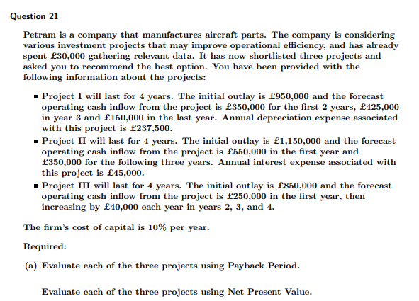 Question 21
Petram is a company that manufactures aircraft parts. The company is considering
various investment projects that may improve operational efficiency, and has already
spent £30,000 gathering relevant data. It has now shortlisted three projects and
asked you to recommend the best option. You have been provided with the
following information about the projects:
- Project I will last for 4 years. The initial outlay is £950,000 and the forecast
operating cash inflow from the project is £350,000 for the first 2 years, £425,000
in year 3 and £150,000 in the last year. Annual depreciation expense associated
with this project is £237,500.
- Project II will last for 4 years. The initial outlay is £1,150,000 and the forecast
operating cash inflow from the project is £550,000 in the first year and
£350,000 for the following three years. Annual interest expense associated with
this project is £45,000.
- Project III will last for 4 years. The initial outlay is £850,000 and the forecast
operating cash inflow from the project is £250,000 in the first year, then
increasing by £40,000 each year in years 2, 3, and 4.
The firm's cost of capital is 10% per year.
Required:
(a) Evaluate each of the three projects using Payback Period.
Evaluate each of the three projects using Net Present Value.
