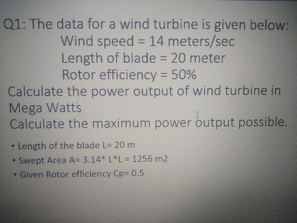 Q1: The data for a wind turbine is given below:
Wind speed = 14 meters/sec
Length of blade = 20 meter
Rotor efficiency = 50%
Calculate the power output of wind turbine in
%3D
%3D
Mega Watts
Calculate the maximum power output possible.
• Length of the blade L= 20 m
Swept Area A= 3.14* L*L = 1256 m2
• Given Rotor efficiency Cp=D 0.5
