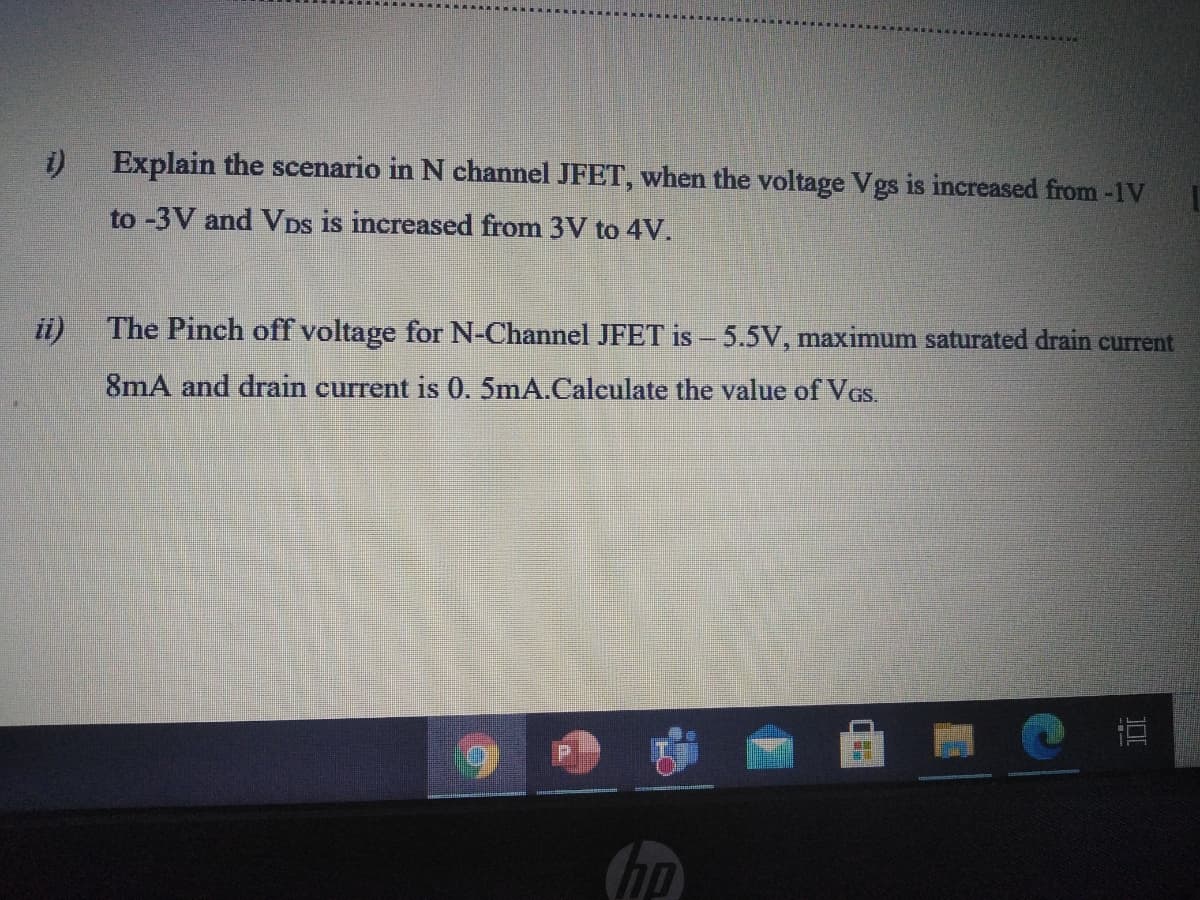 i)
Explain the scenario in N channel JFET, when the voltage Vgs is increased from -1V
to -3V and VDs is increased from 3V to 4V.
ii)
The Pinch off voltage for N-Channel JFET is - 5.5V, maximum saturated drain current
8mA and drain current is 0. 5mA.Calculate the value of VGs.
