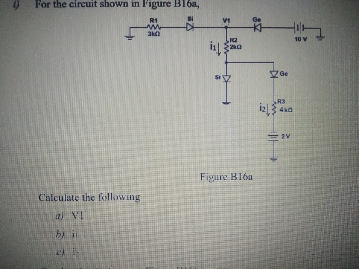 For the circuit shown in Figure B16a,
R1
Si
V1
3kQ
10 V
R2
2k0
Ge
R3
4 kQ
2V
Figure B16a
Calculate the following
a) VI
b) i
c) i2
in
