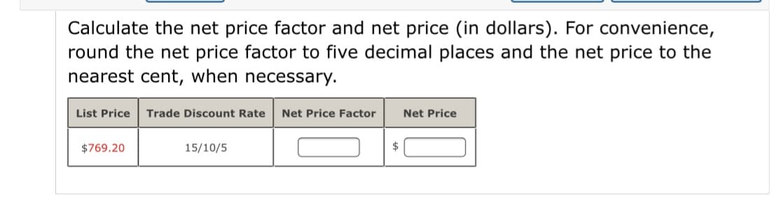 Calculate the net price factor and net price (in dollars). For convenience,
round the net price factor to five decimal places and the net price to the
nearest cent, when necessary.
List Price
Trade Discount Rate
Net Price Factor
Net Price
$769.20
15/10/5
