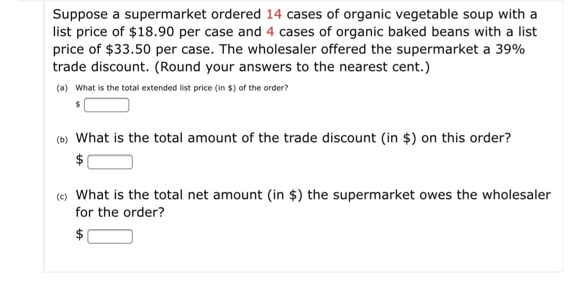 Suppose a supermarket ordered 14 cases of organic vegetable soup with a
list price of $18.90 per case and 4 cases of organic baked beans with a list
price of $33.50 per case. The wholesaler offered the supermarket a 39%
trade discount. (Round your answers to the nearest cent.)
(a) What is the total extended list price (in $) of the order?
24
(b) What is the total amount of the trade discount (in $) on this order?
2$
(c) What is the total net amount (in $) the supermarket owes the wholesaler
for the order?
$
