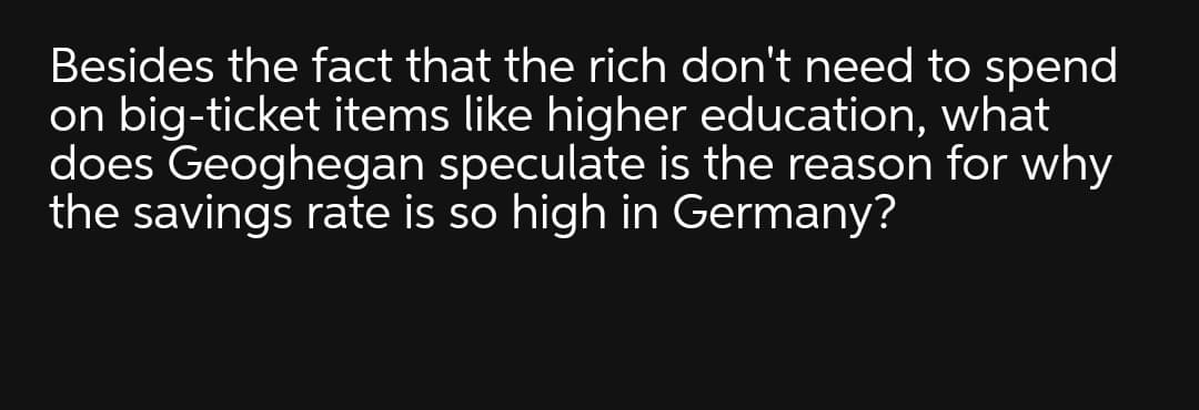 Besides the fact that the rich don't need to spend
on big-ticket items like higher education, what
does Geoghegan speculate is the reason for why
the savings rate is so high in Germany?
