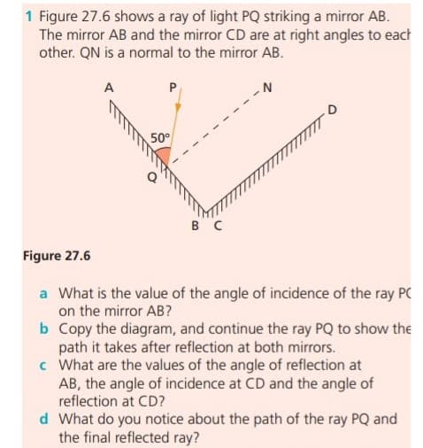 1 Figure 27.6 shows a ray of light PQ striking a mirror AB.
The mirror AB and the mirror CD are at right angles to each
other. QN is a normal to the mirror AB.
A
50°
B C
Figure 27.6
a What is the value of the angle of incidence of the ray PC
on the mirror AB?
b Copy the diagram, and continue the ray PQ to show the
path it takes after reflection at both mirrors.
c What are the values of the angle of reflection at
AB, the angle of incidence at CD and the angle of
reflection at CD?
d What do you notice about the path of the ray PQ and
the final reflected ray?
