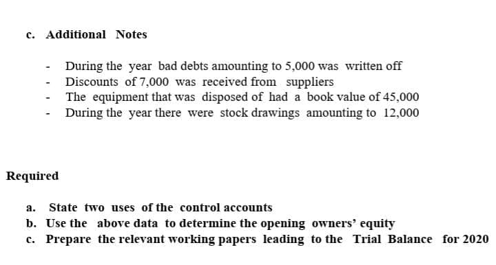 c. Additional Notes
During the year bad debts amounting to 5,000 was written off
- Discounts of 7,000 was received from suppliers
The equipment that was disposed of had a book value of 45,000
During the year there were stock drawings amounting to 12,000
-
Required
a.
State two uses of the control accounts
b. Use the above data to determine the opening owners' equity
c. Prepare the relevant working papers leading to the Trial Balance for 2020