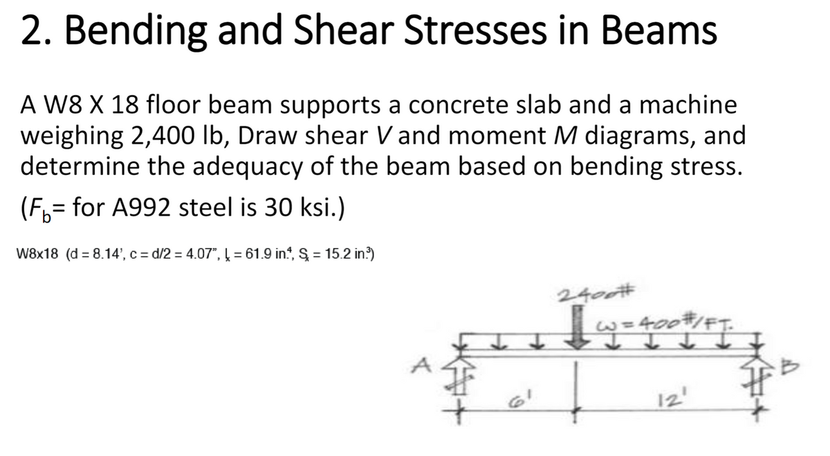 2. Bending and Shear Stresses in Beams
A W8 X 18 floor beam supports a concrete slab and a machine
weighing 2,400 lb, Draw shear V and moment M diagrams, and
determine the adequacy of the beam based on bending stress.
(F₁ = for A992 steel is 30 ksi.)
W8x18 (d 8.14', c=d/2 = 4.07", = 61.9 in., S = 15.2 in³)
p
61
2400#
| W = 400#/FT.
12'