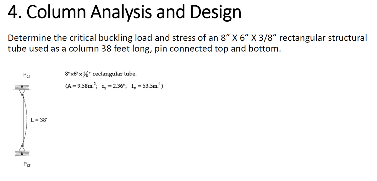 4. Column Analysis and Design
Determine the critical buckling load and stress of an 8" X 6" X 3/8" rectangular structural
tube used as a column 38 feet long, pin connected top and bottom.
Pcr
L = 38'
Pcr
8" x6"x" rectangular tube.
(A=9.58in.²; 1= 2.36"; I, = 53.5in.¹)
