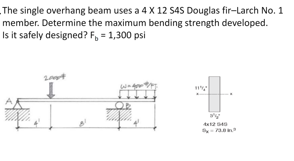 The single overhang beam uses a 4 X 12 S4S Douglas fir-Larch No. 1
member. Determine the maximum bending strength developed.
Is it safely designed? F₁ = 1,300 psi
2000#
I
W=400#/FT
111"
x
81
4'
31/2"
4x12 S4S
Sx
= 73.8 in.3