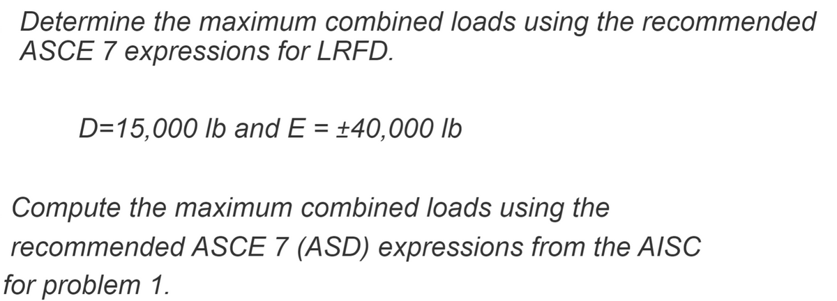 Determine the maximum combined loads using the recommended
ASCE 7 expressions for LRFD.
D=15,000 lb and E = +40,000 lb
Compute the maximum combined loads using the
recommended ASCE 7 (ASD) expressions from the AISC
for problem 1.