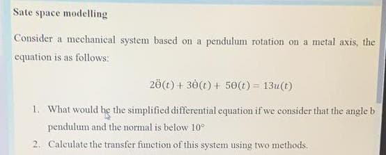 Sate space modelling
Consider a mechanical system based on a pendulum rotation on a metal axis, the
equation is as follows:
20(t) + 30(t) + 50(t) = 13u(t)
1. What would he the simplified differential equation if we consider that the angle b
pendulum and the normal is below 10°
2. Calculate the transfer function of this system using two methods.
