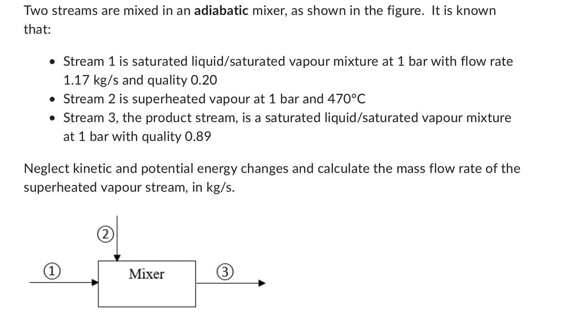Two streams are mixed in an adiabatic mixer, as shown in the figure. It is known
that:
• Stream 1 is saturated liquid/saturated vapour mixture at 1 bar with flow rate
1.17 kg/s and quality 0.20
• Stream 2 is superheated vapour at 1 bar and 470°C
• Stream 3, the product stream, is a saturated liquid/saturated vapour mixture
at 1 bar with quality 0.89
Neglect kinetic and potential energy changes and calculate the mass flow rate of the
superheated vapour stream, in kg/s.
(1)
(2)
Mixer
(3