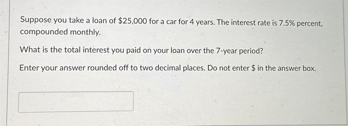Suppose you take a loan of $25,000 for a car for 4 years. The interest rate is 7.5% percent,
compounded monthly.
What is the total interest you paid on your loan over the 7-year period?
Enter your answer rounded off to two decimal places. Do not enter $ in the answer box.
