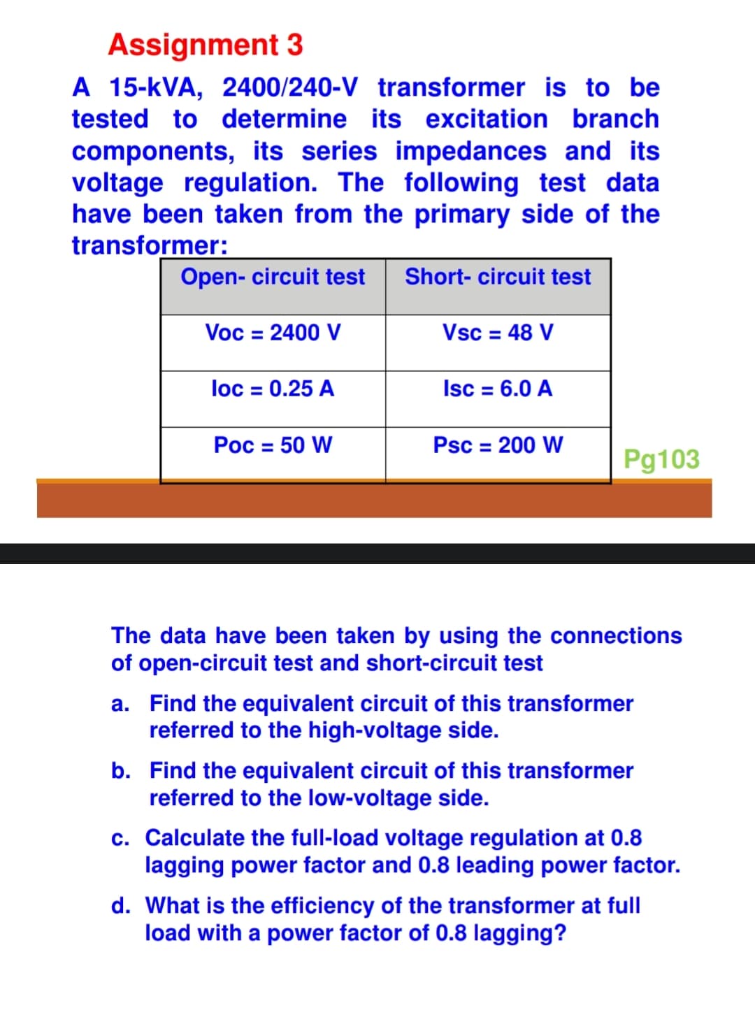 Assignment 3
A 15-KVA, 2400/240-V transformer is to be
tested to determine its excitation branch
components, its series impedances and its
voltage regulation. The following test data
have been taken from the primary side of the
transformer:
Short-circuit test
Open- circuit test
Voc = 2400 V
loc = 0.25 A
Poc = 50 W
Vsc = 48 V
Isc = 6.0 A
Psc = 200 W
Pg103
The data have been taken by using the connections
of open-circuit test and short-circuit test
a. Find the equivalent circuit of this transformer
referred to the high-voltage side.
b. Find the equivalent circuit of this transformer
referred to the low-voltage side.
c. Calculate the full-load voltage regulation at 0.8
lagging power factor and 0.8 leading power factor.
d. What is the efficiency of the transformer at full
load with a power factor of 0.8 lagging?